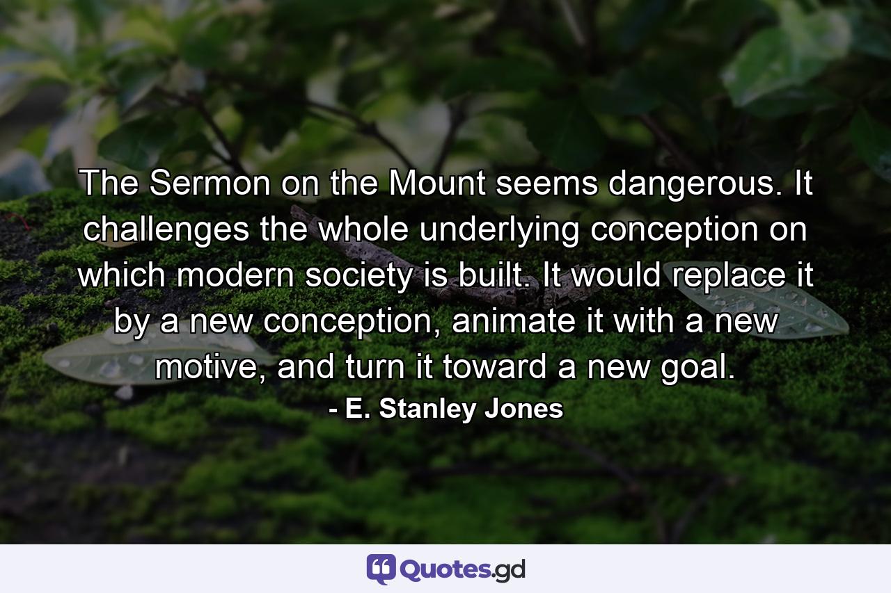 The Sermon on the Mount seems dangerous. It challenges the whole underlying conception on which modern society is built. It would replace it by a new conception, animate it with a new motive, and turn it toward a new goal. - Quote by E. Stanley Jones