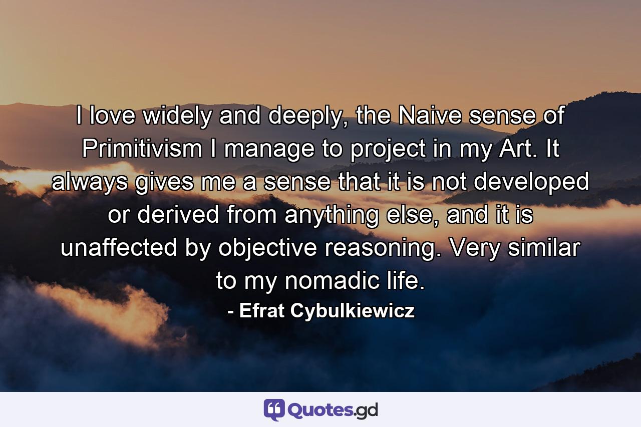 I love widely and deeply, the Naive sense of Primitivism I manage to project in my Art. It always gives me a sense that it is not developed or derived from anything else, and it is unaffected by objective reasoning. Very similar to my nomadic life. - Quote by Efrat Cybulkiewicz