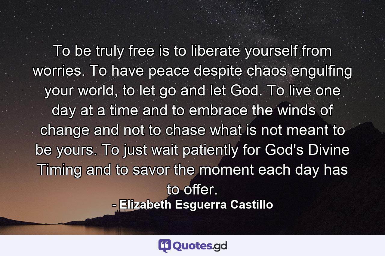 To be truly free is to liberate yourself from worries. To have peace despite chaos engulfing your world, to let go and let God. To live one day at a time and to embrace the winds of change and not to chase what is not meant to be yours. To just wait patiently for God's Divine Timing and to savor the moment each day has to offer. - Quote by Elizabeth Esguerra Castillo