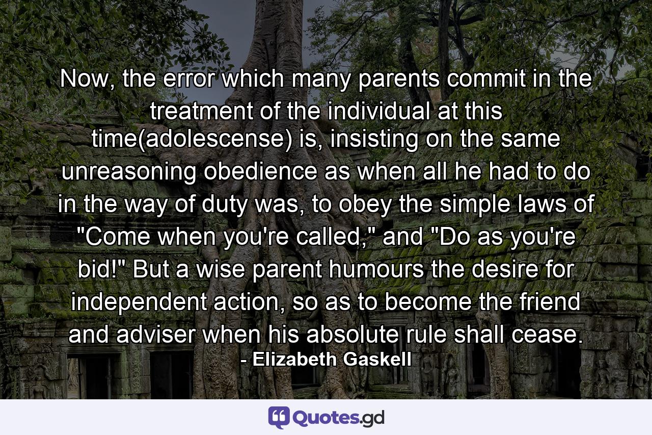 Now, the error which many parents commit in the treatment of the individual at this time(adolescense) is, insisting on the same unreasoning obedience as when all he had to do in the way of duty was, to obey the simple laws of 