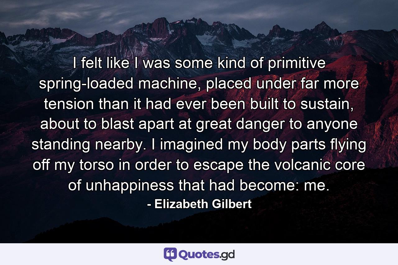 I felt like I was some kind of primitive spring-loaded machine, placed under far more tension than it had ever been built to sustain, about to blast apart at great danger to anyone standing nearby. I imagined my body parts flying off my torso in order to escape the volcanic core of unhappiness that had become: me. - Quote by Elizabeth Gilbert