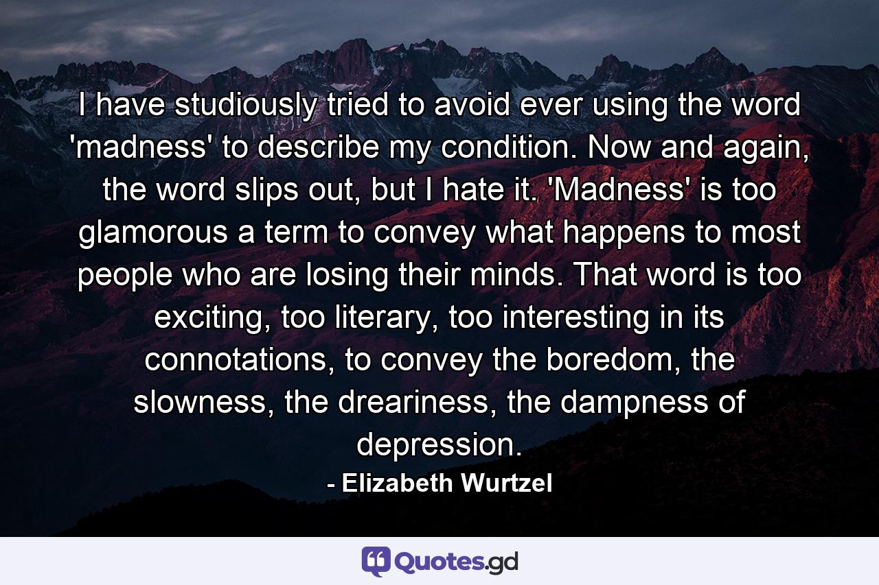 I have studiously tried to avoid ever using the word 'madness' to describe my condition. Now and again, the word slips out, but I hate it. 'Madness' is too glamorous a term to convey what happens to most people who are losing their minds. That word is too exciting, too literary, too interesting in its connotations, to convey the boredom, the slowness, the dreariness, the dampness of depression. - Quote by Elizabeth Wurtzel