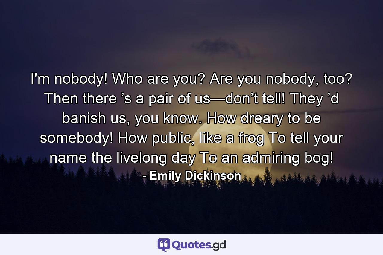 I'm nobody! Who are you? Are you nobody, too? Then there ’s a pair of us—don’t tell! They ’d banish us, you know. How dreary to be somebody! How public, like a frog To tell your name the livelong day To an admiring bog! - Quote by Emily Dickinson