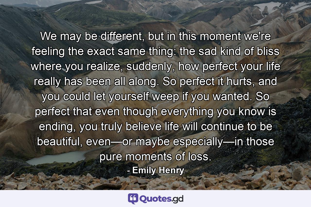 We may be different, but in this moment we're feeling the exact same thing: the sad kind of bliss where you realize, suddenly, how perfect your life really has been all along. So perfect it hurts, and you could let yourself weep if you wanted. So perfect that even though everything you know is ending, you truly believe life will continue to be beautiful, even—or maybe especially—in those pure moments of loss. - Quote by Emily Henry