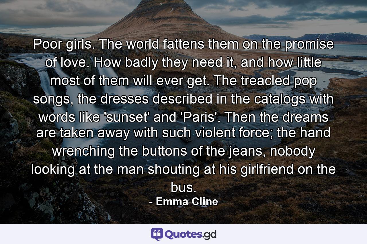 Poor girls. The world fattens them on the promise of love. How badly they need it, and how little most of them will ever get. The treacled pop songs, the dresses described in the catalogs with words like 'sunset' and 'Paris'. Then the dreams are taken away with such violent force; the hand wrenching the buttons of the jeans, nobody looking at the man shouting at his girlfriend on the bus. - Quote by Emma Cline