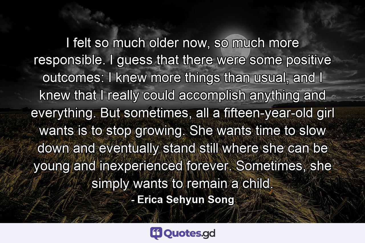 I felt so much older now, so much more responsible. I guess that there were some positive outcomes: I knew more things than usual, and I knew that I really could accomplish anything and everything. But sometimes, all a fifteen-year-old girl wants is to stop growing. She wants time to slow down and eventually stand still where she can be young and inexperienced forever. Sometimes, she simply wants to remain a child. - Quote by Erica Sehyun Song