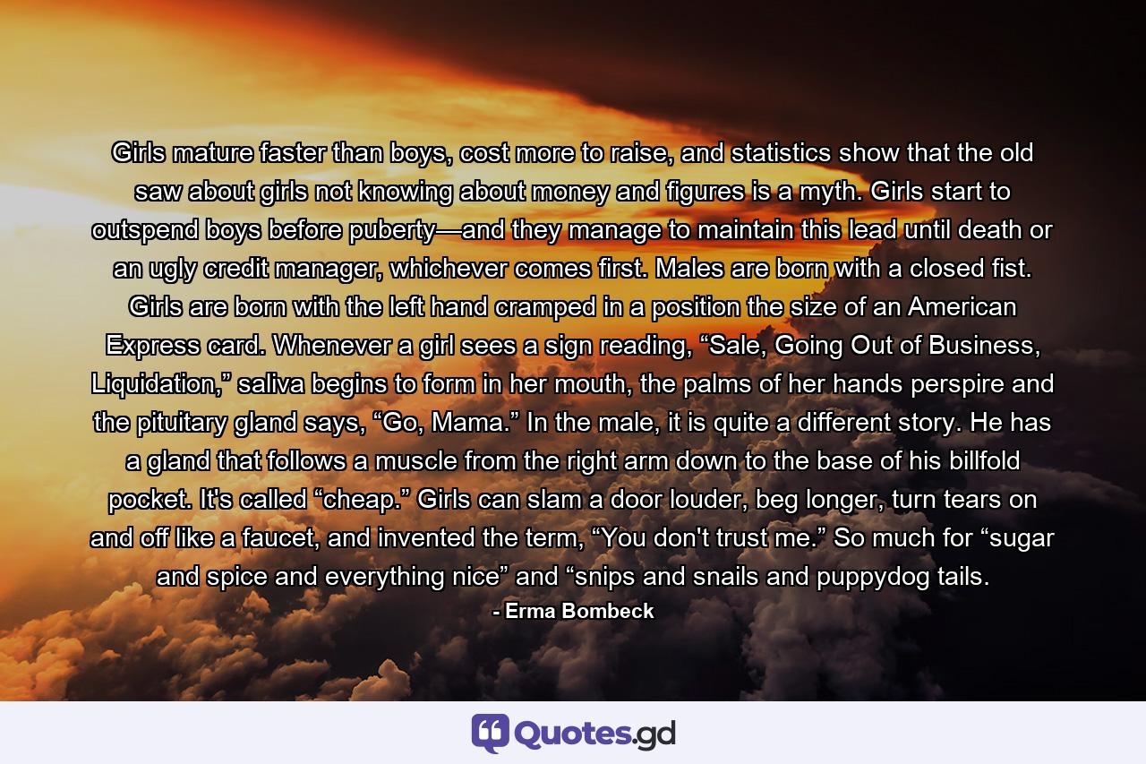 Girls mature faster than boys, cost more to raise, and statistics show that the old saw about girls not knowing about money and figures is a myth. Girls start to outspend boys before puberty—and they manage to maintain this lead until death or an ugly credit manager, whichever comes first. Males are born with a closed fist. Girls are born with the left hand cramped in a position the size of an American Express card. Whenever a girl sees a sign reading, “Sale, Going Out of Business, Liquidation,” saliva begins to form in her mouth, the palms of her hands perspire and the pituitary gland says, “Go, Mama.” In the male, it is quite a different story. He has a gland that follows a muscle from the right arm down to the base of his billfold pocket. It's called “cheap.” Girls can slam a door louder, beg longer, turn tears on and off like a faucet, and invented the term, “You don't trust me.” So much for “sugar and spice and everything nice” and “snips and snails and puppydog tails. - Quote by Erma Bombeck