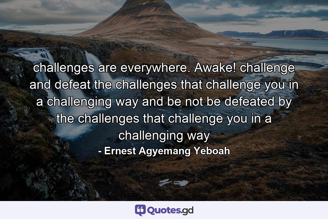 challenges are everywhere. Awake! challenge and defeat the challenges that challenge you in a challenging way and be not be defeated by the challenges that challenge you in a challenging way - Quote by Ernest Agyemang Yeboah