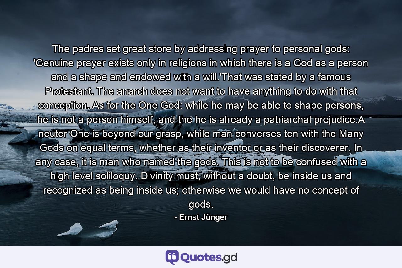 The padres set great store by addressing prayer to personal gods: 'Genuine prayer exists only in religions in which there is a God as a person and a shape and endowed with a will.'That was stated by a famous Protestant. The anarch does not want to have anything to do with that conception. As for the One God: while he may be able to shape persons, he is not a person himself, and the he is already a patriarchal prejudice.A neuter One is beyond our grasp, while man converses ten with the Many Gods on equal terms, whether as their inventor or as their discoverer. In any case, it is man who named the gods. This is not to be confused with a high level soliloquy. Divinity must, without a doubt, be inside us and recognized as being inside us; otherwise we would have no concept of gods. - Quote by Ernst Jünger