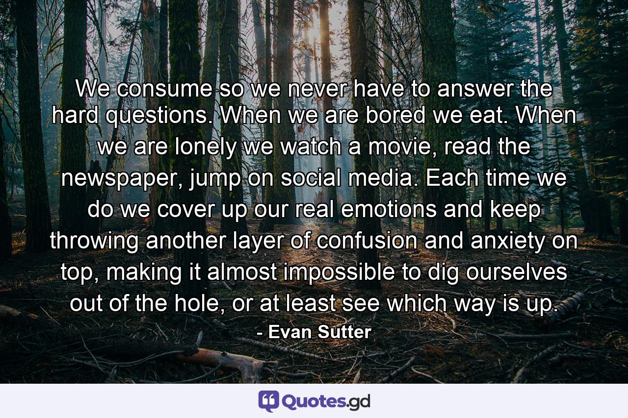 We consume so we never have to answer the hard questions. When we are bored we eat. When we are lonely we watch a movie, read the newspaper, jump on social media. Each time we do we cover up our real emotions and keep throwing another layer of confusion and anxiety on top, making it almost impossible to dig ourselves out of the hole, or at least see which way is up. - Quote by Evan Sutter