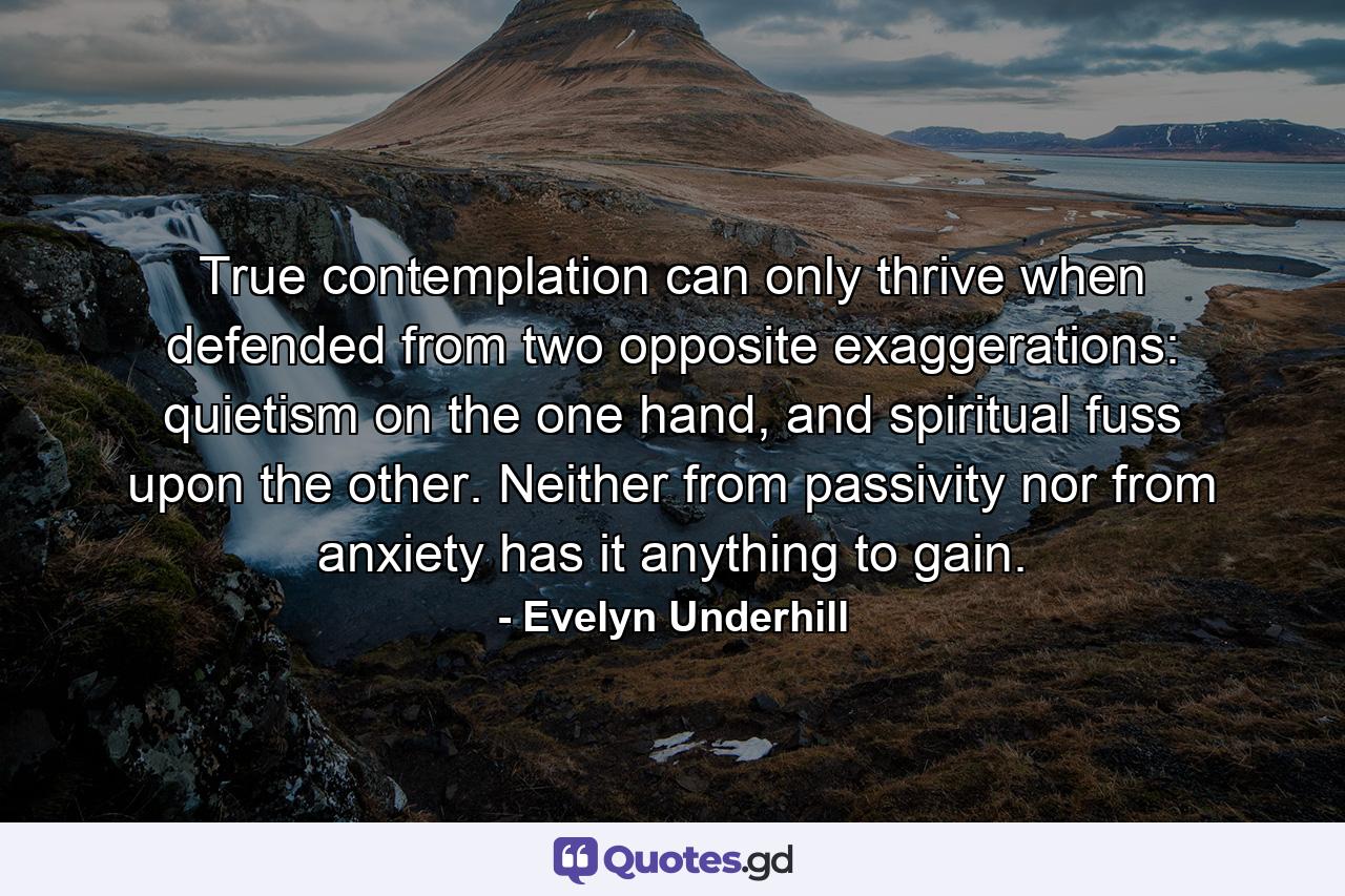 True contemplation can only thrive when defended from two opposite exaggerations: quietism on the one hand, and spiritual fuss upon the other. Neither from passivity nor from anxiety has it anything to gain. - Quote by Evelyn Underhill