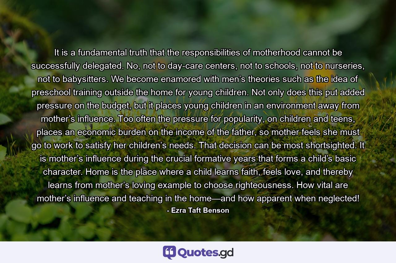 It is a fundamental truth that the responsibilities of motherhood cannot be successfully delegated. No, not to day-care centers, not to schools, not to nurseries, not to babysitters. We become enamored with men’s theories such as the idea of preschool training outside the home for young children. Not only does this put added pressure on the budget, but it places young children in an environment away from mother’s influence. Too often the pressure for popularity, on children and teens, places an economic burden on the income of the father, so mother feels she must go to work to satisfy her children’s needs. That decision can be most shortsighted. It is mother’s influence during the crucial formative years that forms a child’s basic character. Home is the place where a child learns faith, feels love, and thereby learns from mother’s loving example to choose righteousness. How vital are mother’s influence and teaching in the home—and how apparent when neglected! - Quote by Ezra Taft Benson