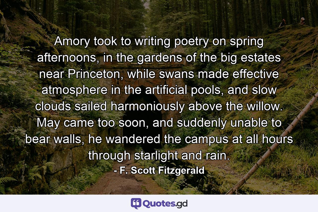 Amory took to writing poetry on spring afternoons, in the gardens of the big estates near Princeton, while swans made effective atmosphere in the artificial pools, and slow clouds sailed harmoniously above the willow. May came too soon, and suddenly unable to bear walls, he wandered the campus at all hours through starlight and rain. - Quote by F. Scott Fitzgerald