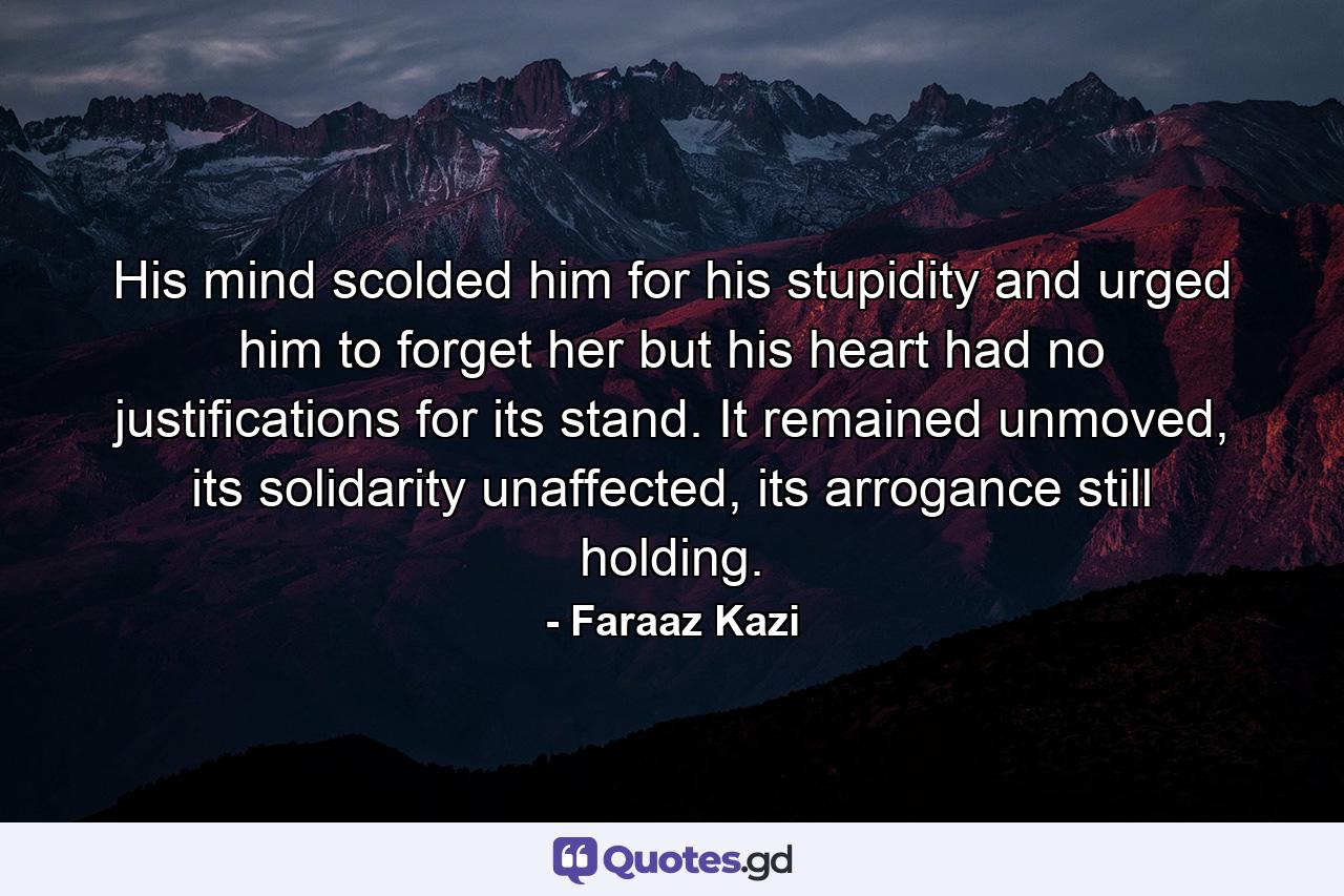 His mind scolded him for his stupidity and urged him to forget her but his heart had no justifications for its stand. It remained unmoved, its solidarity unaffected, its arrogance still holding. - Quote by Faraaz Kazi