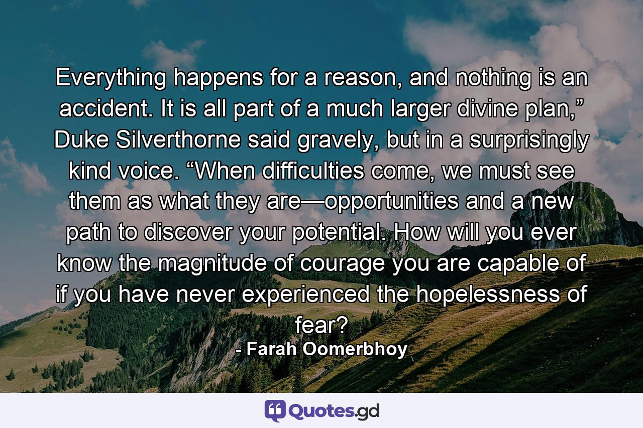 Everything happens for a reason, and nothing is an accident. It is all part of a much larger divine plan,” Duke Silverthorne said gravely, but in a surprisingly kind voice. “When difficulties come, we must see them as what they are—opportunities and a new path to discover your potential. How will you ever know the magnitude of courage you are capable of if you have never experienced the hopelessness of fear? - Quote by Farah Oomerbhoy