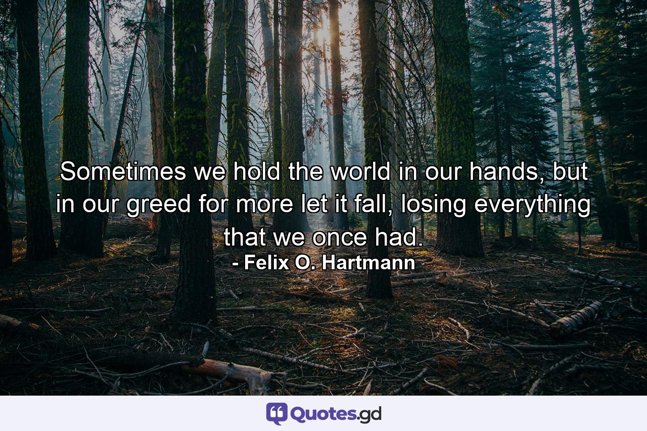 Sometimes we hold the world in our hands, but in our greed for more let it fall, losing everything that we once had. - Quote by Felix O. Hartmann