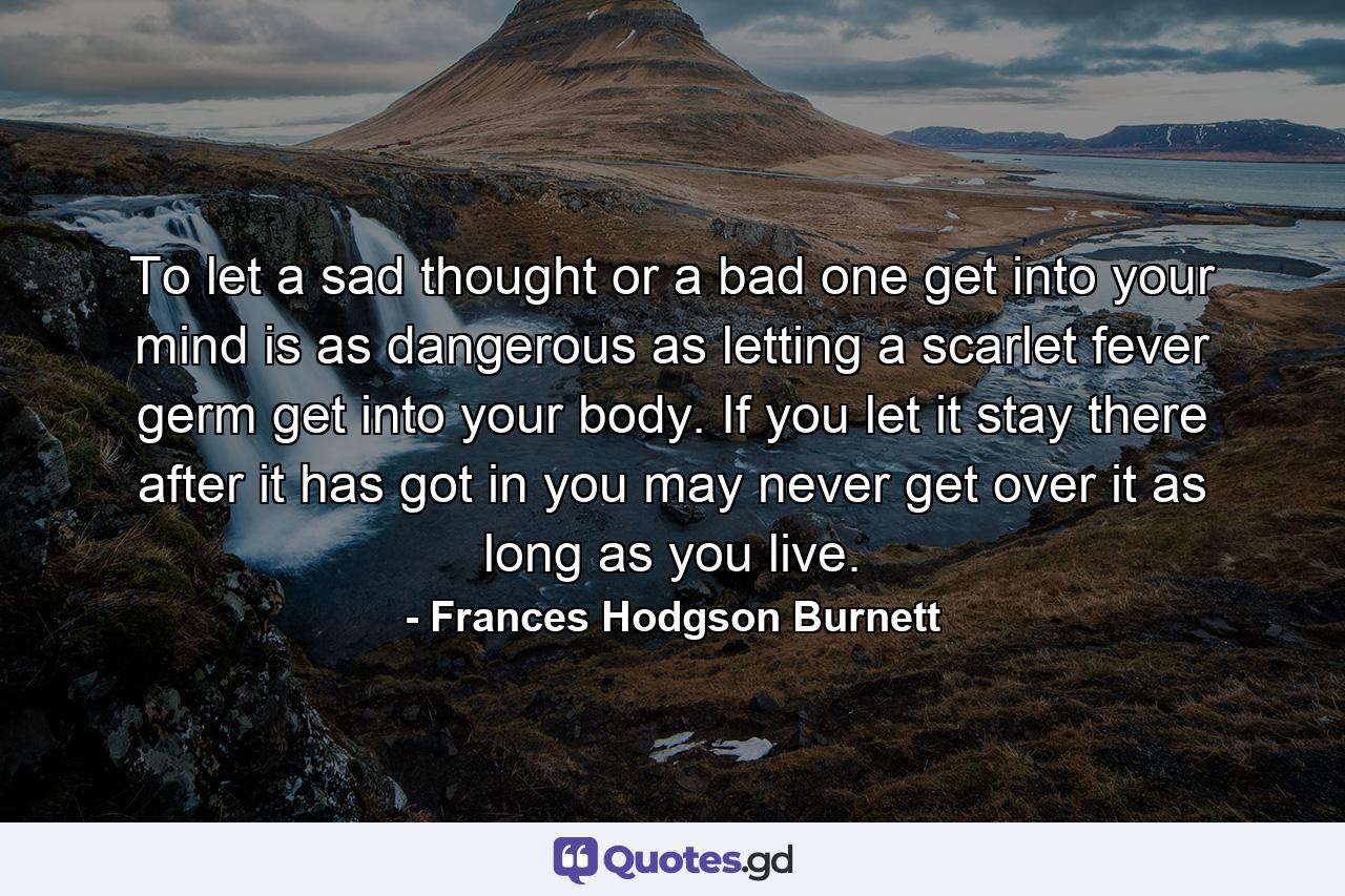 To let a sad thought or a bad one get into your mind is as dangerous as letting a scarlet fever germ get into your body. If you let it stay there after it has got in you may never get over it as long as you live. - Quote by Frances Hodgson Burnett