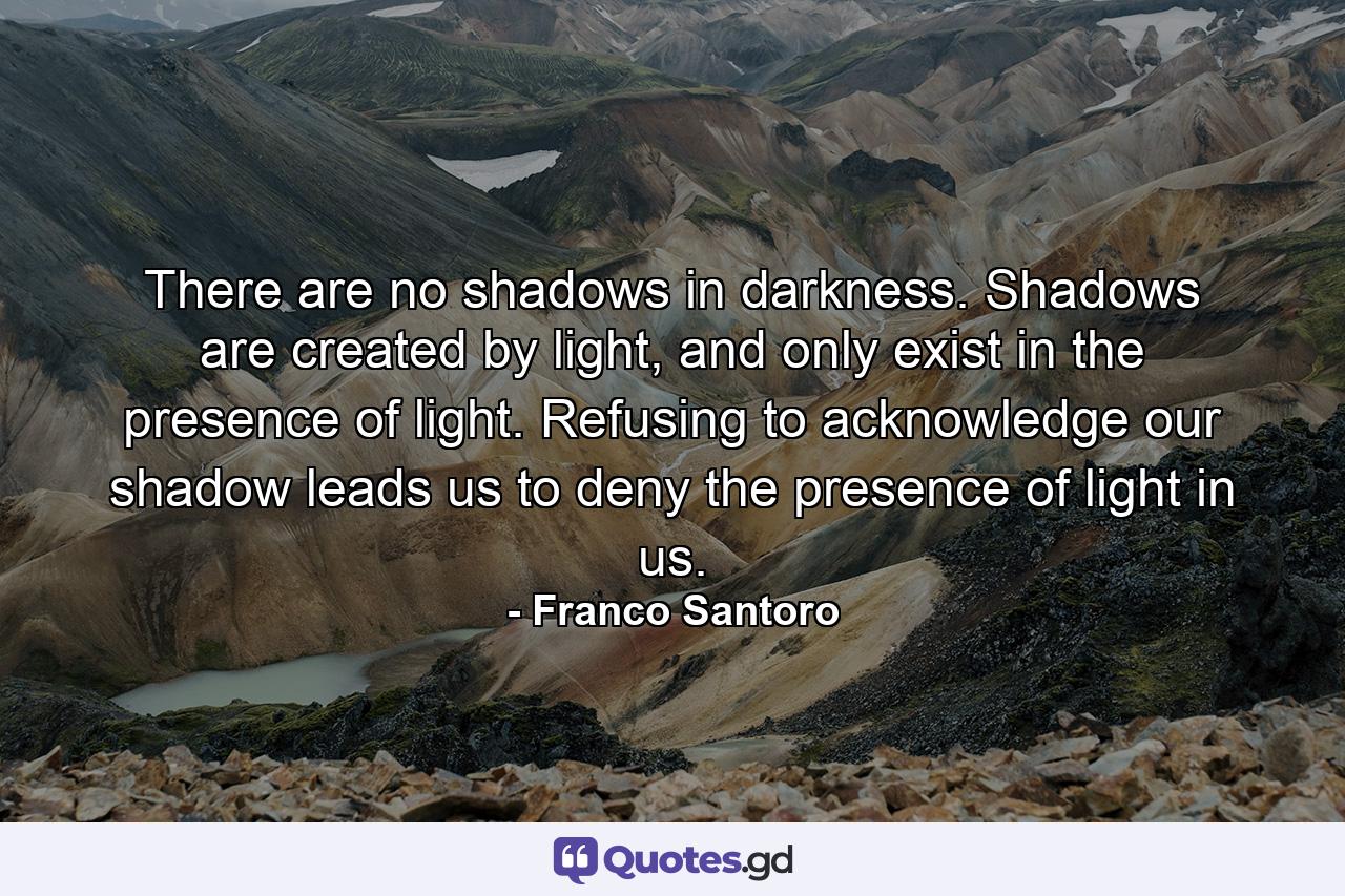 There are no shadows in darkness. Shadows are created by light, and only exist in the presence of light. Refusing to acknowledge our shadow leads us to deny the presence of light in us. - Quote by Franco Santoro