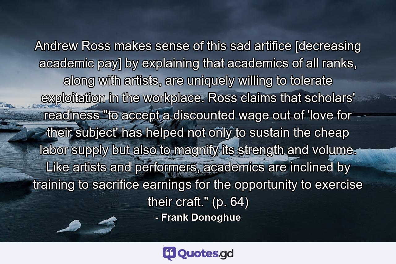 Andrew Ross makes sense of this sad artifice [decreasing academic pay] by explaining that academics of all ranks, along with artists, are uniquely willing to tolerate exploitation in the workplace. Ross claims that scholars' readiness 