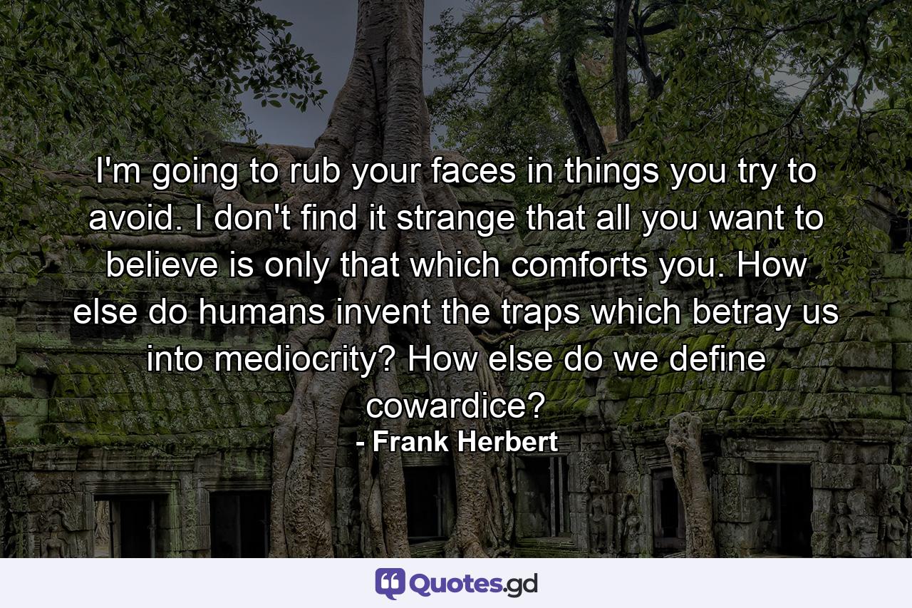 I'm going to rub your faces in things you try to avoid. I don't find it strange that all you want to believe is only that which comforts you. How else do humans invent the traps which betray us into mediocrity? How else do we define cowardice? - Quote by Frank Herbert