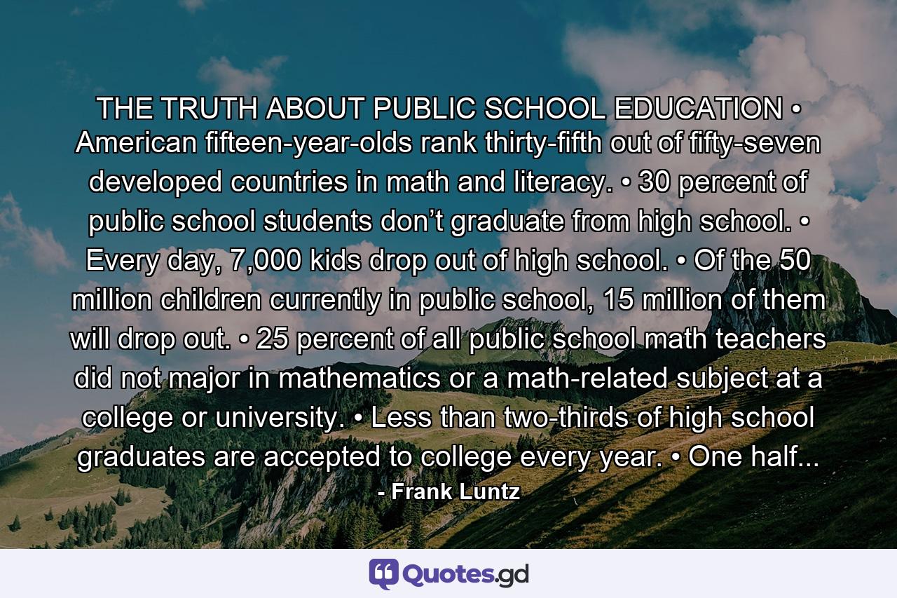 THE TRUTH ABOUT PUBLIC SCHOOL EDUCATION • American fifteen-year-olds rank thirty-fifth out of fifty-seven developed countries in math and literacy. • 30 percent of public school students don’t graduate from high school. • Every day, 7,000 kids drop out of high school. • Of the 50 million children currently in public school, 15 million of them will drop out. • 25 percent of all public school math teachers did not major in mathematics or a math-related subject at a college or university. • Less than two-thirds of high school graduates are accepted to college every year. • One half... - Quote by Frank Luntz