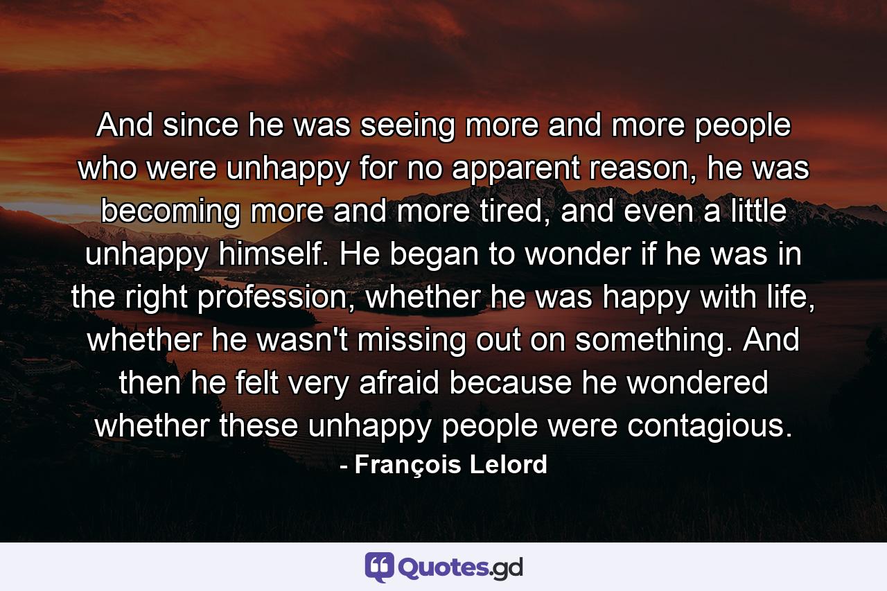 And since he was seeing more and more people who were unhappy for no apparent reason, he was becoming more and more tired, and even a little unhappy himself. He began to wonder if he was in the right profession, whether he was happy with life, whether he wasn't missing out on something. And then he felt very afraid because he wondered whether these unhappy people were contagious. - Quote by François Lelord