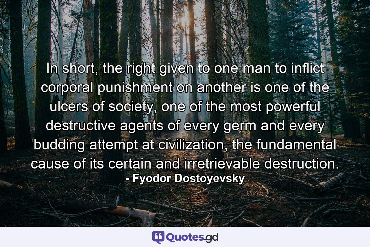In short, the right given to one man to inflict corporal punishment on another is one of the ulcers of society, one of the most powerful destructive agents of every germ and every budding attempt at civilization, the fundamental cause of its certain and irretrievable destruction. - Quote by Fyodor Dostoyevsky