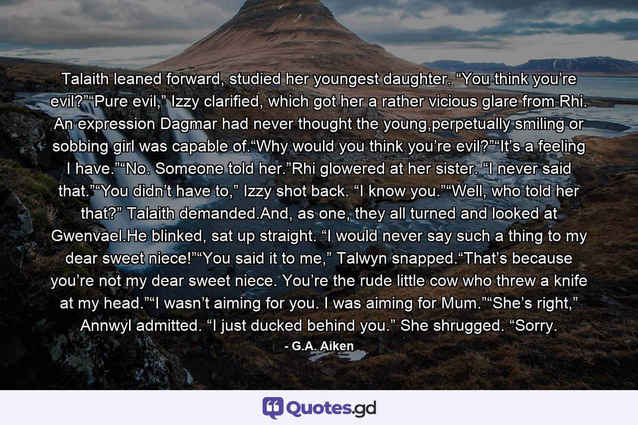 Talaith leaned forward, studied her youngest daughter. “You think you’re evil?”“Pure evil,” Izzy clarified, which got her a rather vicious glare from Rhi. An expression Dagmar had never thought the young,perpetually smiling or sobbing girl was capable of.“Why would you think you’re evil?”“It’s a feeling I have.”“No. Someone told her.”Rhi glowered at her sister. “I never said that.”“You didn’t have to,” Izzy shot back. “I know you.”“Well, who told her that?” Talaith demanded.And, as one, they all turned and looked at Gwenvael.He blinked, sat up straight. “I would never say such a thing to my dear sweet niece!”“You said it to me,” Talwyn snapped.“That’s because you’re not my dear sweet niece. You’re the rude little cow who threw a knife at my head.”“I wasn’t aiming for you. I was aiming for Mum.”“She’s right,” Annwyl admitted. “I just ducked behind you.” She shrugged. “Sorry. - Quote by G.A. Aiken