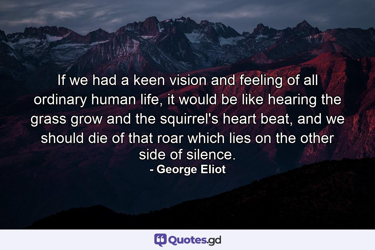 If we had a keen vision and feeling of all ordinary human life, it would be like hearing the grass grow and the squirrel's heart beat, and we should die of that roar which lies on the other side of silence. - Quote by George Eliot