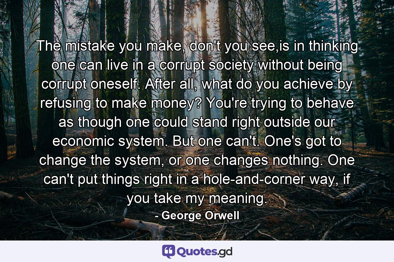 The mistake you make, don't you see,is in thinking one can live in a corrupt society without being corrupt oneself. After all, what do you achieve by refusing to make money? You're trying to behave as though one could stand right outside our economic system. But one can't. One's got to change the system, or one changes nothing. One can't put things right in a hole-and-corner way, if you take my meaning. - Quote by George Orwell