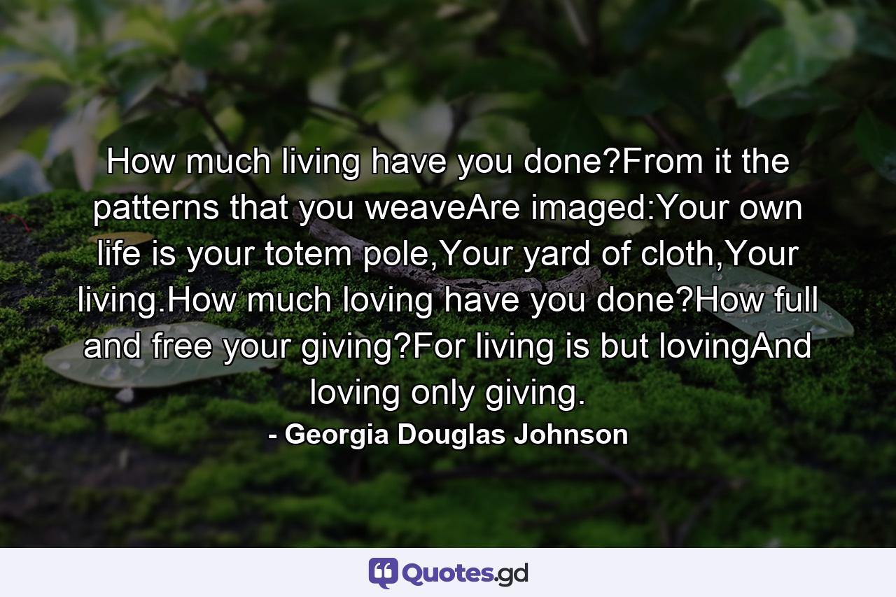 How much living have you done?From it the patterns that you weaveAre imaged:Your own life is your totem pole,Your yard of cloth,Your living.How much loving have you done?How full and free your giving?For living is but lovingAnd loving only giving. - Quote by Georgia Douglas Johnson