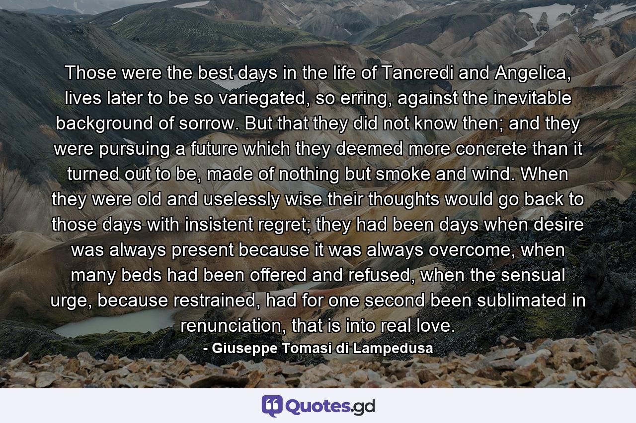 Those were the best days in the life of Tancredi and Angelica, lives later to be so variegated, so erring, against the inevitable background of sorrow. But that they did not know then; and they were pursuing a future which they deemed more concrete than it turned out to be, made of nothing but smoke and wind. When they were old and uselessly wise their thoughts would go back to those days with insistent regret; they had been days when desire was always present because it was always overcome, when many beds had been offered and refused, when the sensual urge, because restrained, had for one second been sublimated in renunciation, that is into real love. - Quote by Giuseppe Tomasi di Lampedusa