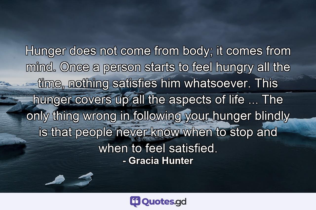 Hunger does not come from body; it comes from mind. Once a person starts to feel hungry all the time, nothing satisfies him whatsoever. This hunger covers up all the aspects of life ... The only thing wrong in following your hunger blindly is that people never know when to stop and when to feel satisfied. - Quote by Gracia Hunter