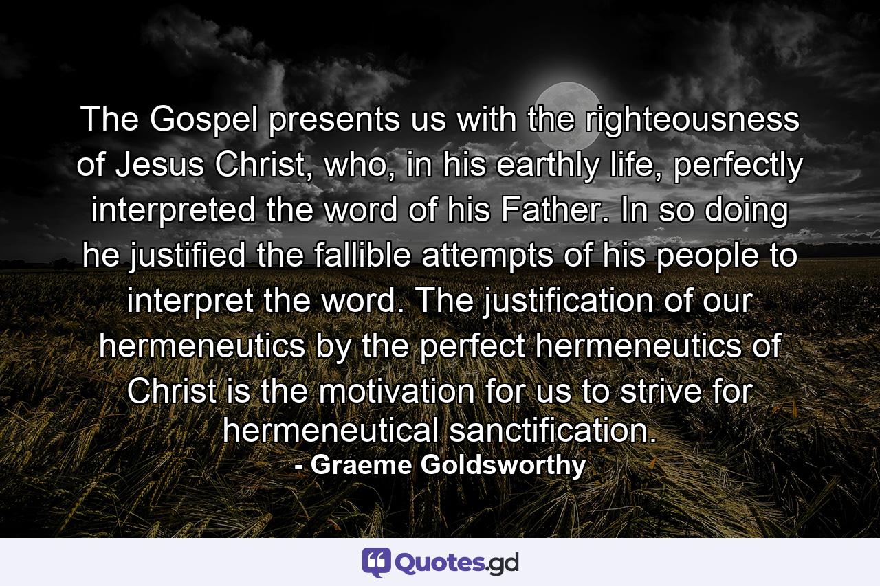 The Gospel presents us with the righteousness of Jesus Christ, who, in his earthly life, perfectly interpreted the word of his Father. In so doing he justified the fallible attempts of his people to interpret the word. The justification of our hermeneutics by the perfect hermeneutics of Christ is the motivation for us to strive for hermeneutical sanctification. - Quote by Graeme Goldsworthy