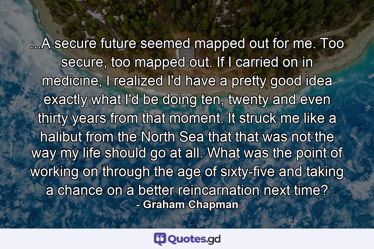 ...A secure future seemed mapped out for me. Too secure, too mapped out. If I carried on in medicine, I realized I'd have a pretty good idea exactly what I'd be doing ten, twenty and even thirty years from that moment. It struck me like a halibut from the North Sea that that was not the way my life should go at all. What was the point of working on through the age of sixty-five and taking a chance on a better reincarnation next time? - Quote by Graham Chapman