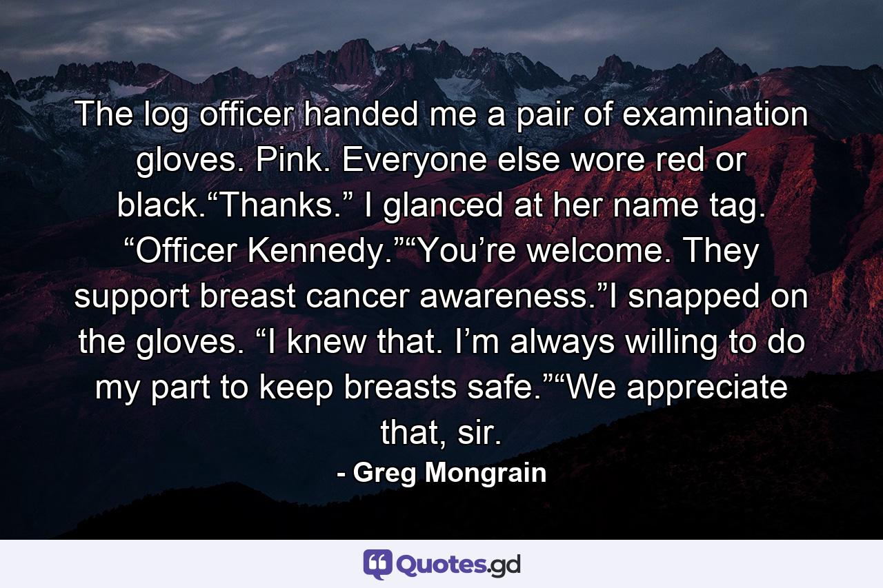 The log officer handed me a pair of examination gloves. Pink. Everyone else wore red or black.“Thanks.” I glanced at her name tag. “Officer Kennedy.”“You’re welcome. They support breast cancer awareness.”I snapped on the gloves. “I knew that. I’m always willing to do my part to keep breasts safe.”“We appreciate that, sir. - Quote by Greg Mongrain