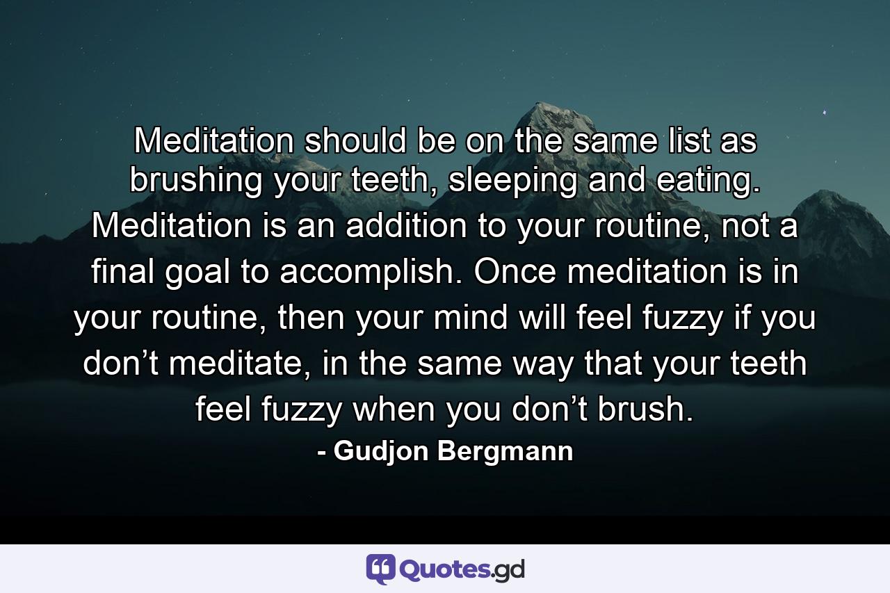 Meditation should be on the same list as brushing your teeth, sleeping and eating. Meditation is an addition to your routine, not a final goal to accomplish. Once meditation is in your routine, then your mind will feel fuzzy if you don’t meditate, in the same way that your teeth feel fuzzy when you don’t brush. - Quote by Gudjon Bergmann