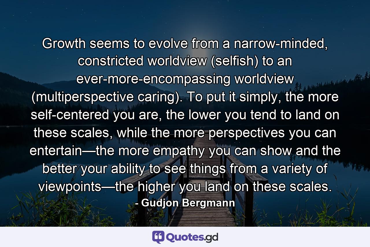 Growth seems to evolve from a narrow-minded, constricted worldview (selfish) to an ever-more-encompassing worldview (multiperspective caring). To put it simply, the more self-centered you are, the lower you tend to land on these scales, while the more perspectives you can entertain—the more empathy you can show and the better your ability to see things from a variety of viewpoints—the higher you land on these scales. - Quote by Gudjon Bergmann