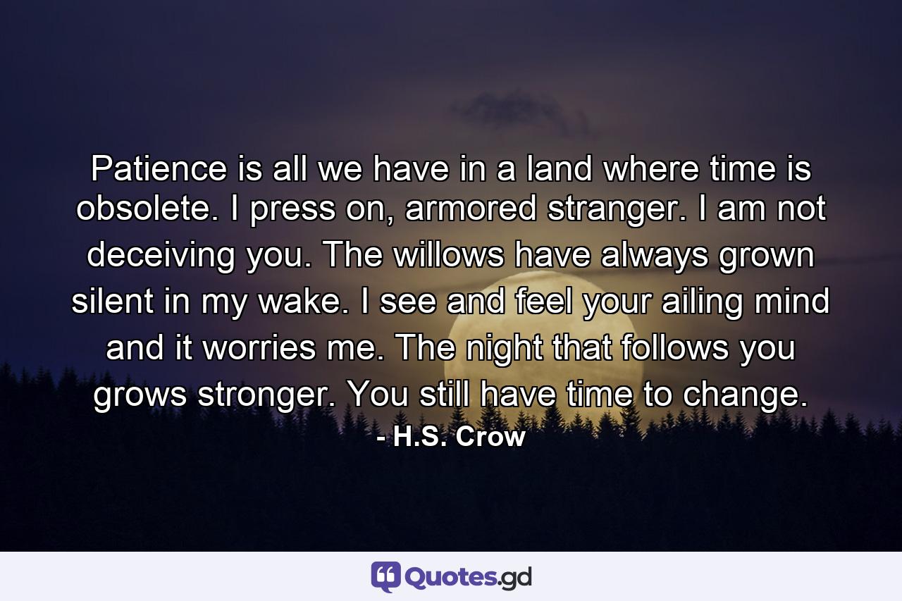 Patience is all we have in a land where time is obsolete. I press on, armored stranger. I am not deceiving you. The willows have always grown silent in my wake. I see and feel your ailing mind and it worries me. The night that follows you grows stronger. You still have time to change. - Quote by H.S. Crow