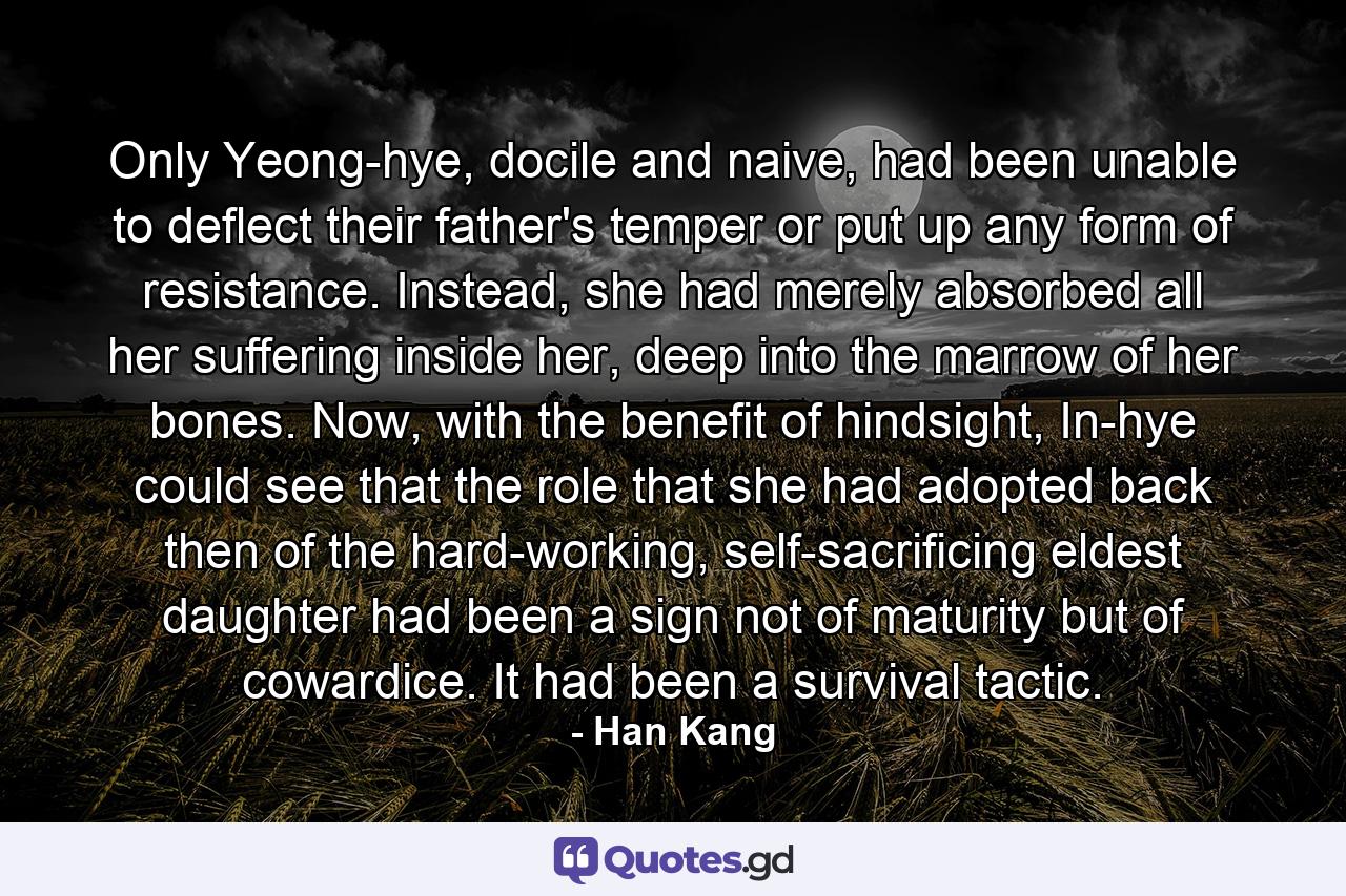 Only Yeong-hye, docile and naive, had been unable to deflect their father's temper or put up any form of resistance. Instead, she had merely absorbed all her suffering inside her, deep into the marrow of her bones. Now, with the benefit of hindsight, In-hye could see that the role that she had adopted back then of the hard-working, self-sacrificing eldest daughter had been a sign not of maturity but of cowardice. It had been a survival tactic. - Quote by Han Kang