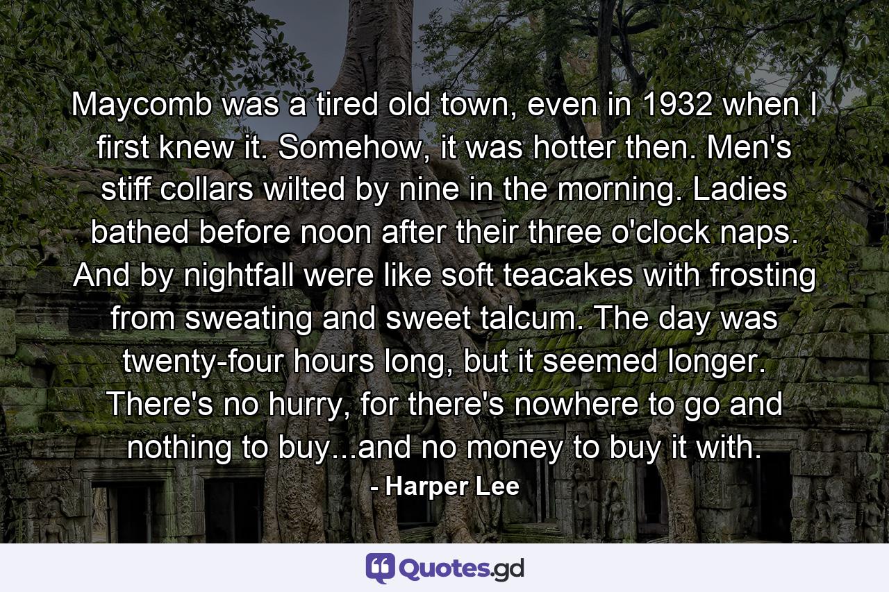 Maycomb was a tired old town, even in 1932 when I first knew it. Somehow, it was hotter then. Men's stiff collars wilted by nine in the morning. Ladies bathed before noon after their three o'clock naps. And by nightfall were like soft teacakes with frosting from sweating and sweet talcum. The day was twenty-four hours long, but it seemed longer. There's no hurry, for there's nowhere to go and nothing to buy...and no money to buy it with. - Quote by Harper Lee