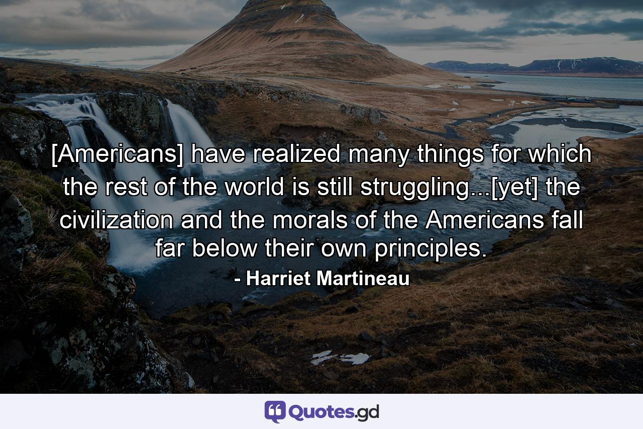 [Americans] have realized many things for which the rest of the world is still struggling...[yet] the civilization and the morals of the Americans fall far below their own principles. - Quote by Harriet Martineau