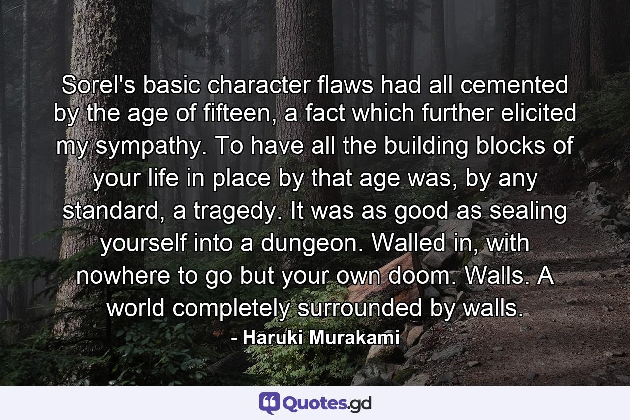 Sorel's basic character flaws had all cemented by the age of fifteen, a fact which further elicited my sympathy. To have all the building blocks of your life in place by that age was, by any standard, a tragedy. It was as good as sealing yourself into a dungeon. Walled in, with nowhere to go but your own doom. Walls. A world completely surrounded by walls. - Quote by Haruki Murakami