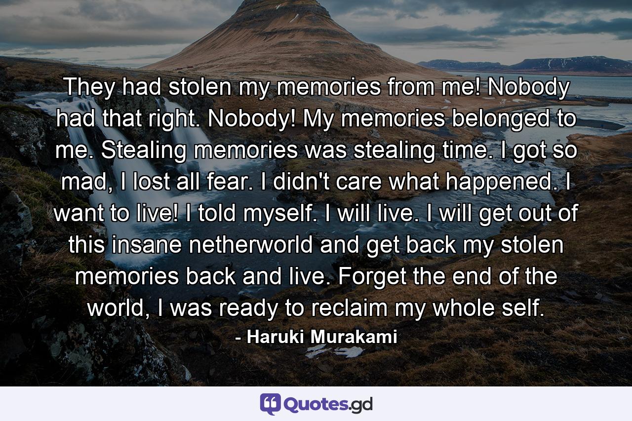 They had stolen my memories from me! Nobody had that right. Nobody! My memories belonged to me. Stealing memories was stealing time. I got so mad, I lost all fear. I didn't care what happened. I want to live! I told myself. I will live. I will get out of this insane netherworld and get back my stolen memories back and live. Forget the end of the world, I was ready to reclaim my whole self. - Quote by Haruki Murakami