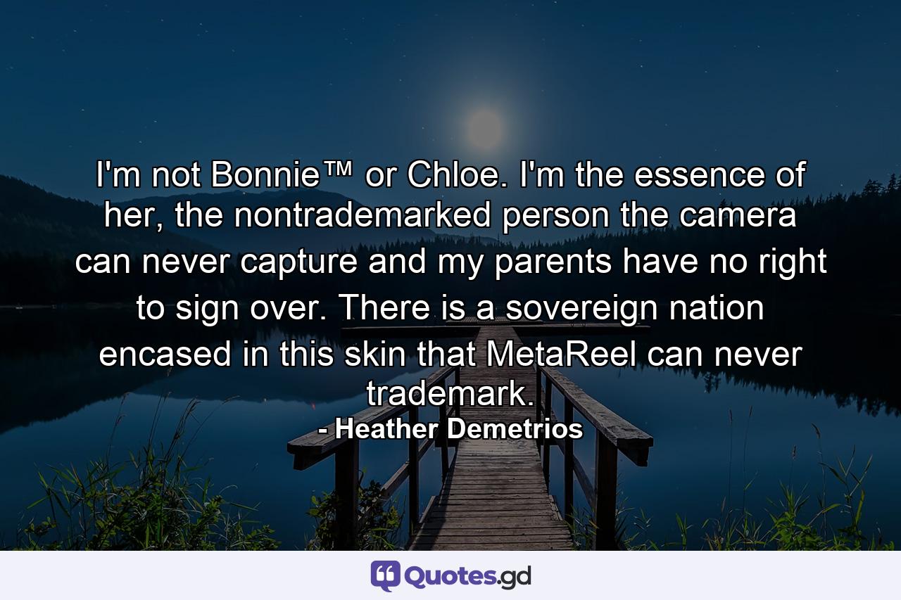 I'm not Bonnie™ or Chloe. I'm the essence of her, the nontrademarked person the camera can never capture and my parents have no right to sign over. There is a sovereign nation encased in this skin that MetaReel can never trademark. - Quote by Heather Demetrios