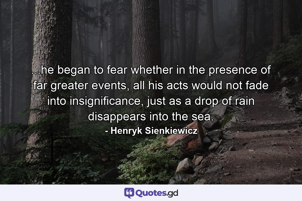 ...he began to fear whether in the presence of far greater events, all his acts would not fade into insignificance, just as a drop of rain disappears into the sea. - Quote by Henryk Sienkiewicz