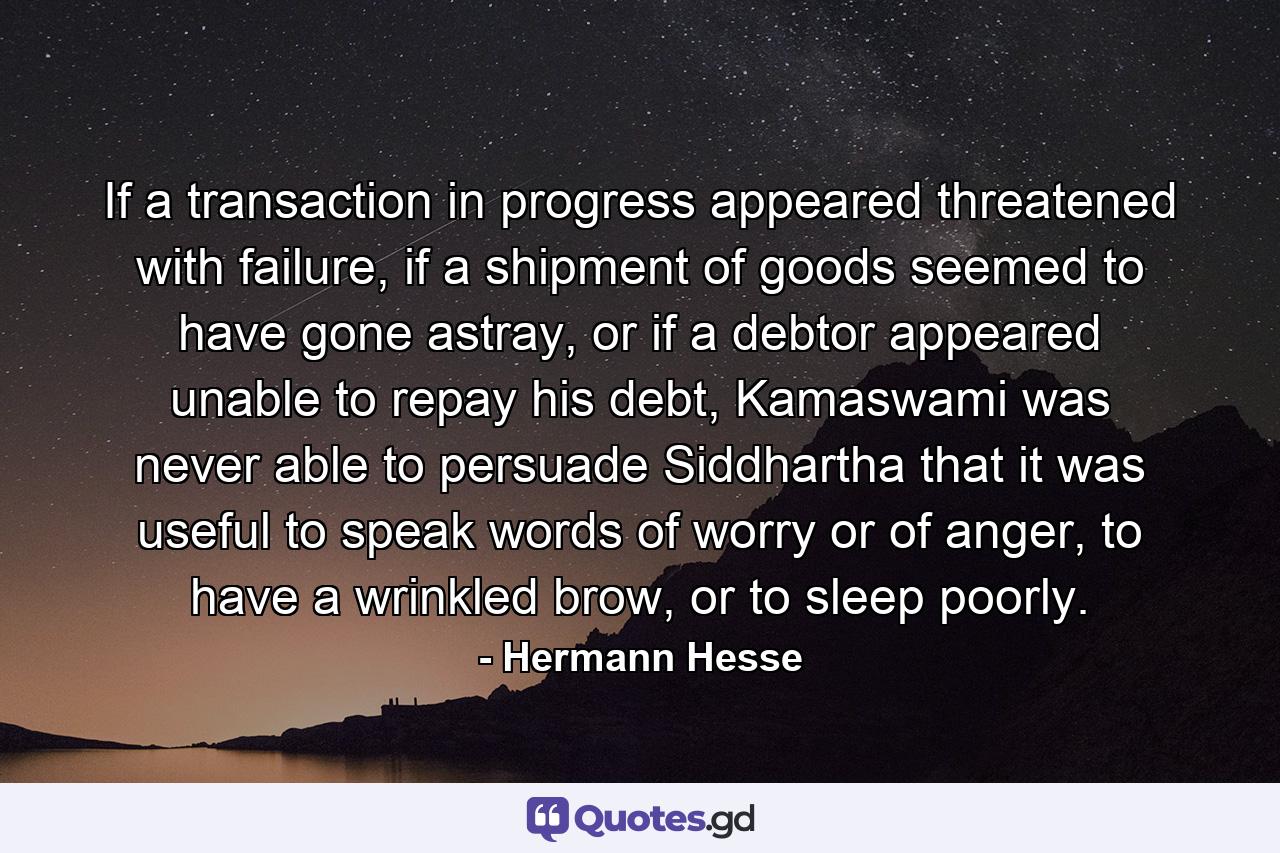 If a transaction in progress appeared threatened with failure, if a shipment of goods seemed to have gone astray, or if a debtor appeared unable to repay his debt, Kamaswami was never able to persuade Siddhartha that it was useful to speak words of worry or of anger, to have a wrinkled brow, or to sleep poorly. - Quote by Hermann Hesse