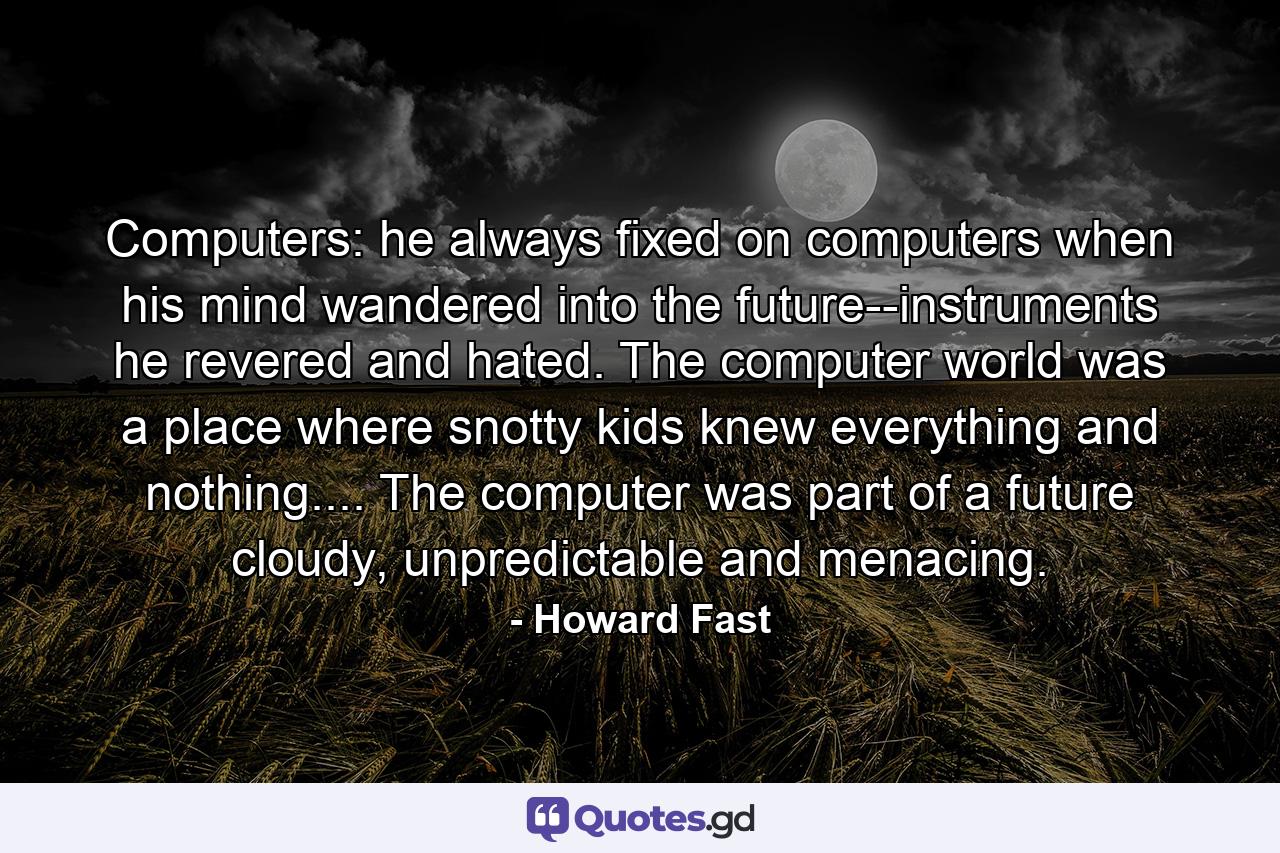 Computers: he always fixed on computers when his mind wandered into the future--instruments he revered and hated. The computer world was a place where snotty kids knew everything and nothing.... The computer was part of a future cloudy, unpredictable and menacing. - Quote by Howard Fast