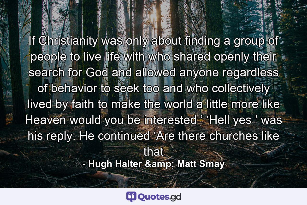 If Christianity was only about finding a group of people to live life with who shared openly their search for God and allowed anyone regardless of behavior to seek too and who collectively lived by faith to make the world a little more like Heaven would you be interested ’ ‘Hell yes ’ was his reply. He continued ‘Are there churches like that - Quote by Hugh Halter & Matt Smay