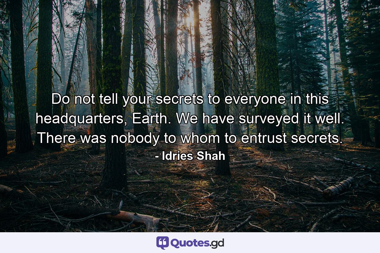 Do not tell your secrets to everyone in this headquarters, Earth. We have surveyed it well. There was nobody to whom to entrust secrets. - Quote by Idries Shah